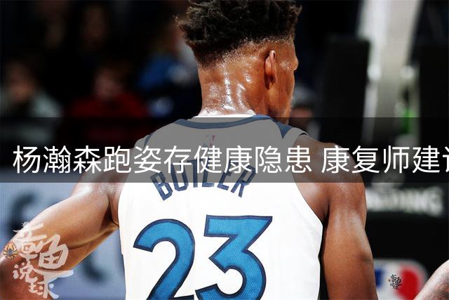 杨瀚森跑姿存健康隐患 康复师建议向姚明学习重心调整