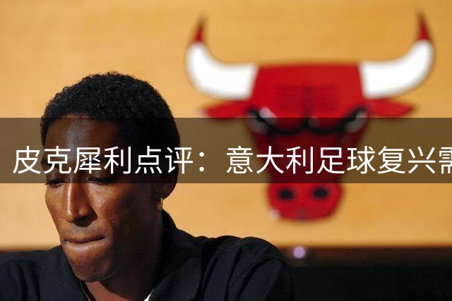皮克犀利点评：意大利足球复兴需破"速成"迷思 青训才是王道
